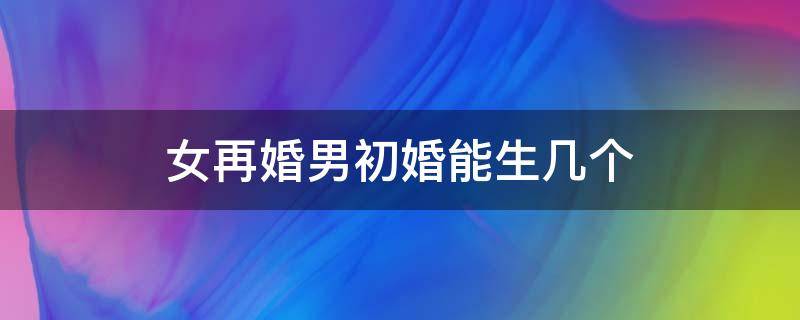 女再婚男初婚能生几个（女再婚男初婚可以生几个孩子）