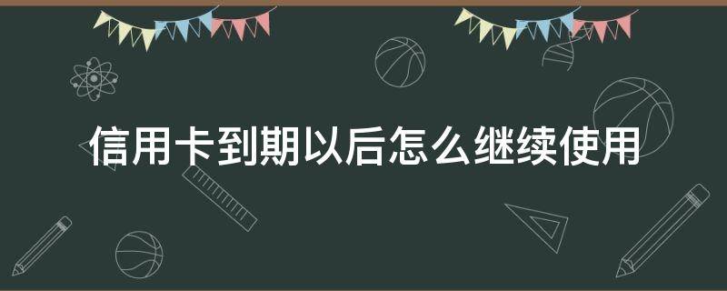 信用卡到期以后怎么继续使用 已经到期的信用卡需要如何处理