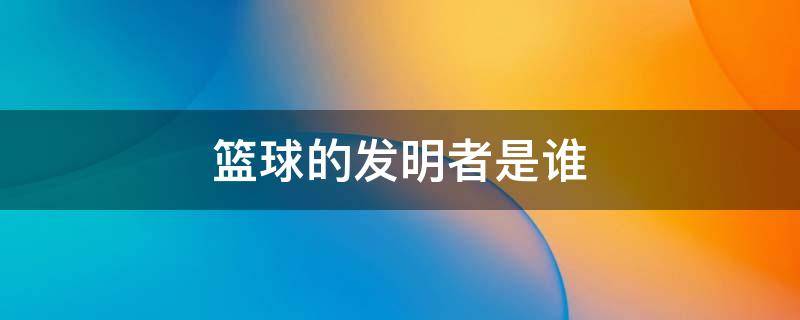 篮球的发明者是谁（篮球的发明者是谁?在哪?什么时间发明的?）