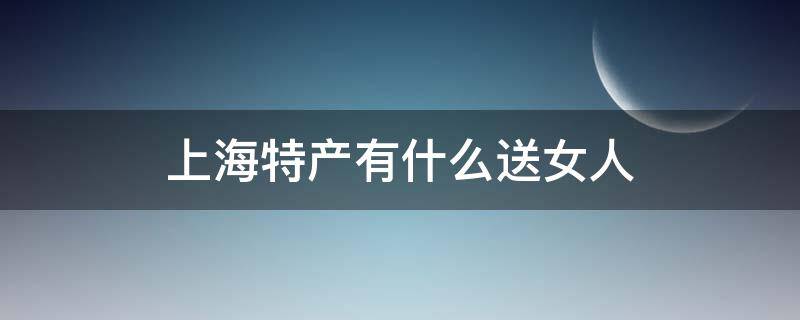 上海特产有什么送女人 上海送人特产礼物