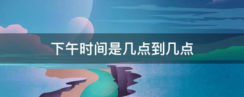下午时间是几点到几点（下午时间是几点到几点开始算起）