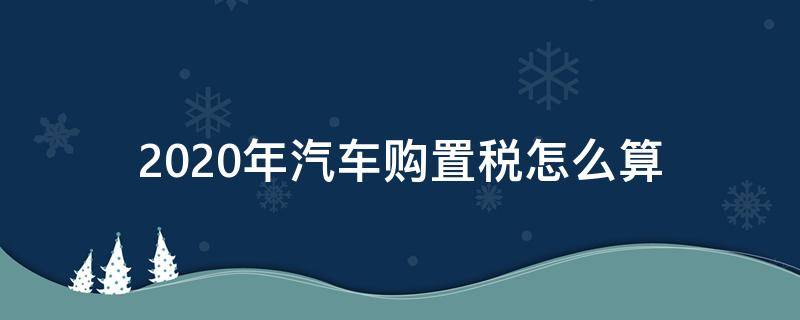 2020年汽车购置税怎么算 2020年汽车购置税怎么算公式