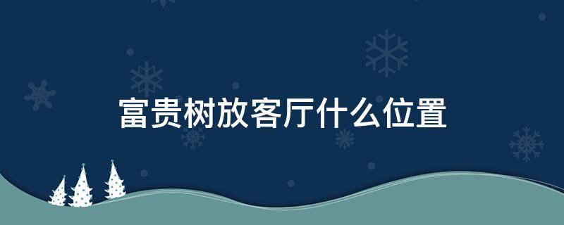 富贵树放客厅什么位置（富贵树放卧室怎么样）