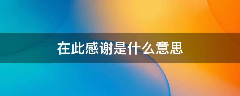 在此感谢是什么意思 在此感谢的意思是什么