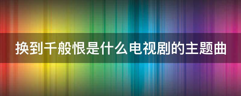 换到千般恨是什么电视剧的主题曲 换到千般恨mv