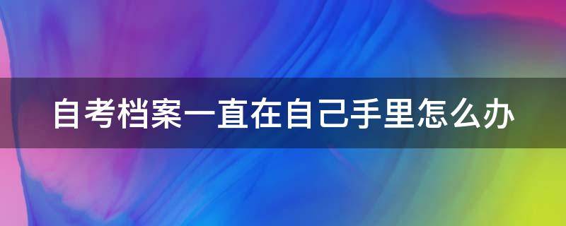 自考档案一直在自己手里怎么办（自考档案一直在自己手里怎么办啊）