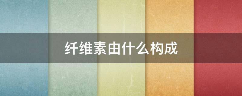 纤维素由什么构成 纤维素由什么组成