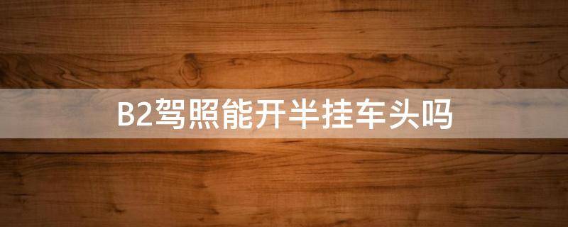 B2驾照能开半挂车头吗 b2驾照能开半挂车头吗?