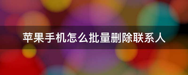 苹果手机怎么批量删除联系人 百度苹果手机怎么批量删除联系人