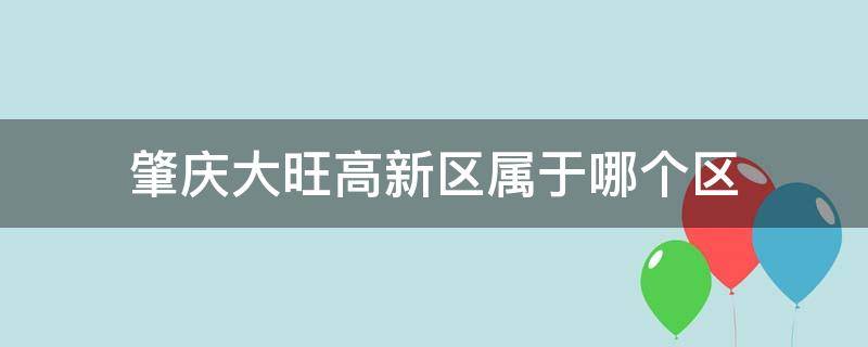 肇庆大旺高新区属于哪个区 广东肇庆大旺高新区是属于哪个区