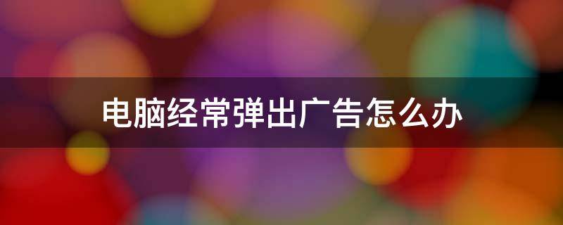 电脑经常弹出广告怎么办 电脑上经常弹出广告怎么办