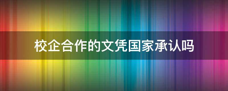 校企合作的文凭国家承认吗（校企合作文凭一样吗）