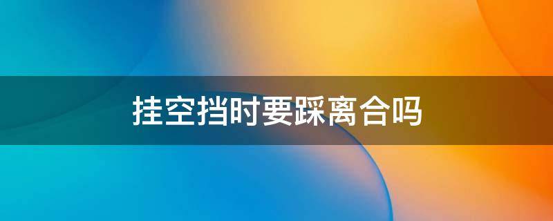 挂空挡时要踩离合吗（科三挂空挡时要踩离合吗）