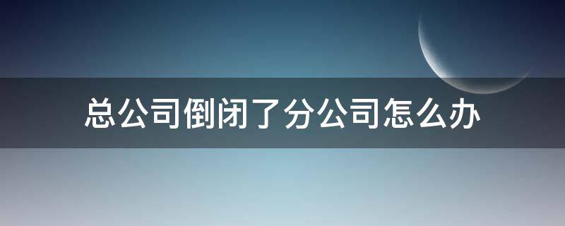 总公司倒闭了分公司怎么办 如果总公司倒闭了分公司有影响吗