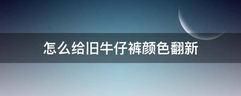 怎么给旧牛仔裤颜色翻新（旧牛仔裤如何翻新）