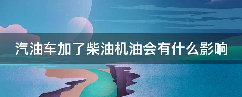 汽油车加了柴油机油会有什么影响（汽油车加了柴油机油会怎样）