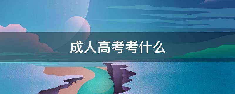 成人高考考什么（成人高考考什么专业）