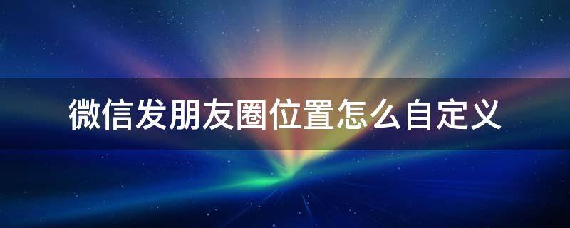微信发朋友圈位置怎么自定义 微信发朋友圈怎么自己定义位置