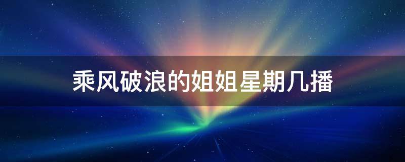 乘风破浪的姐姐星期几播 乘风破浪的姐姐每周播出时间表