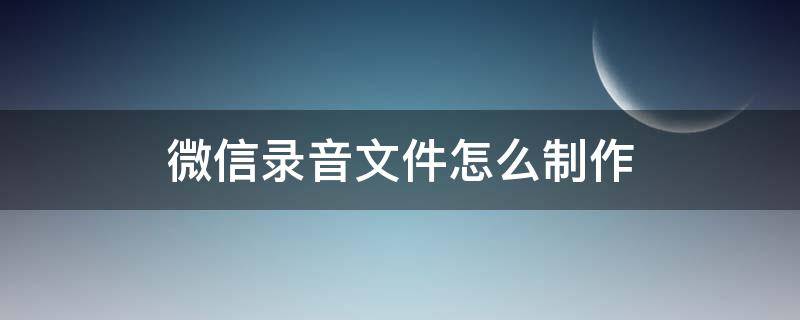 微信录音文件怎么制作（怎样制作微信录音文件）