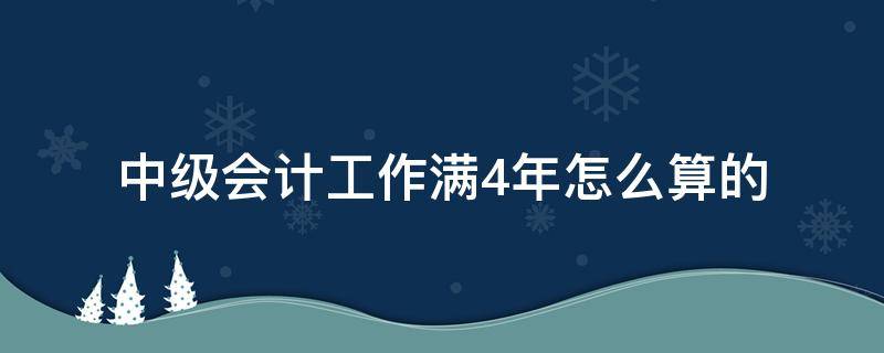 中级会计工作满4年怎么算的 中级会计一定要工作满4年吗