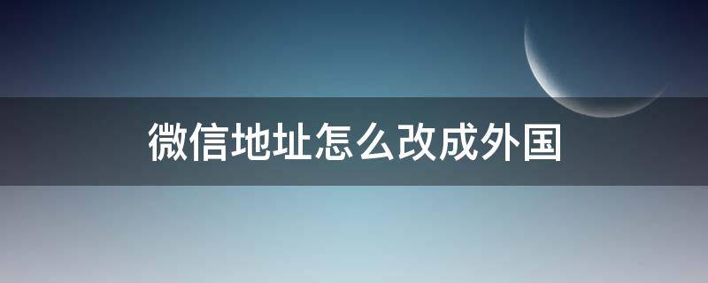 微信地址怎么改成外国（微信怎么改外省地址）