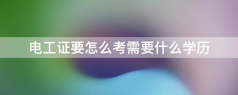 电工证要怎么考需要什么学历（考电工证要学历证吗）