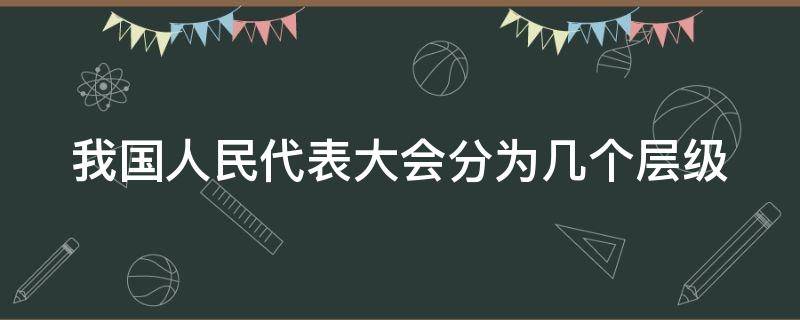 我国人民代表大会分为几个层级 我国的人民代表大会分几个层