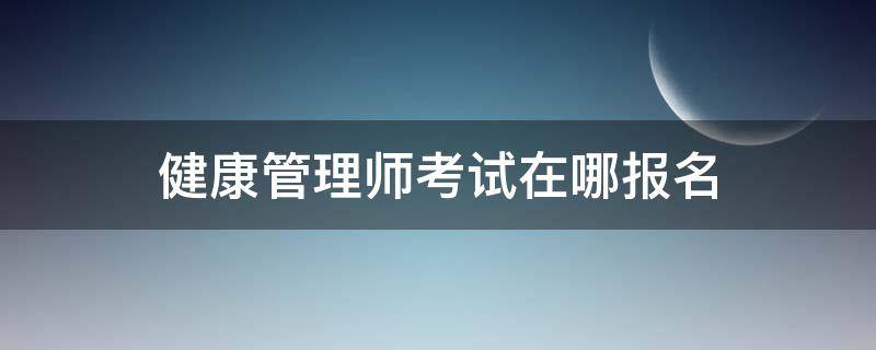 健康管理师考试在哪报名 健康管理师去哪里报名考试
