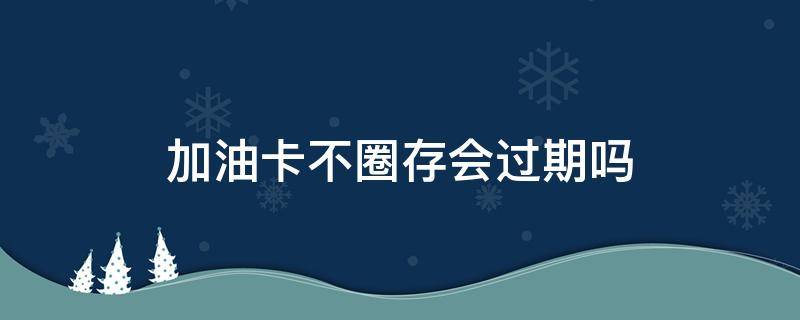 加油卡不圈存会过期吗 油卡充值后未圈存会过期吗