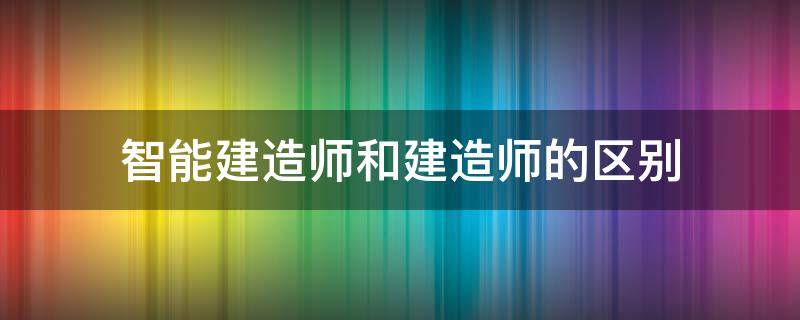 智能建造师和建造师的区别（智能建造师与一建建造师的区别）