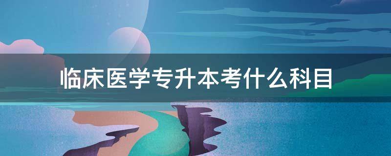 临床医学专升本考什么科目（临床医学专升本考试科目有哪些）