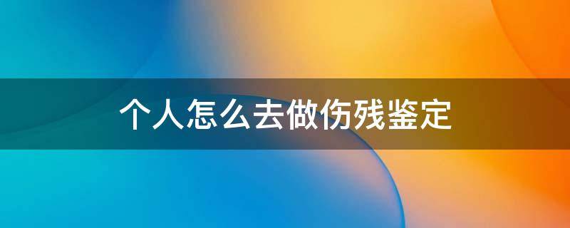 个人怎么去做伤残鉴定（个人想做伤残鉴定在哪里做）