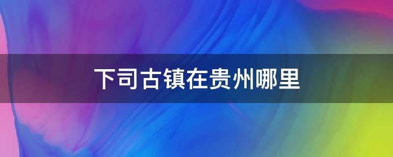 下司古镇在贵州哪里（下司古镇在贵州哪个地方）