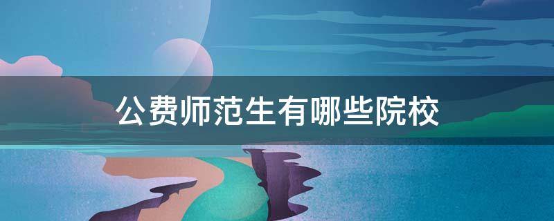 公费师范生有哪些院校（地方公费师范生有哪些院校）