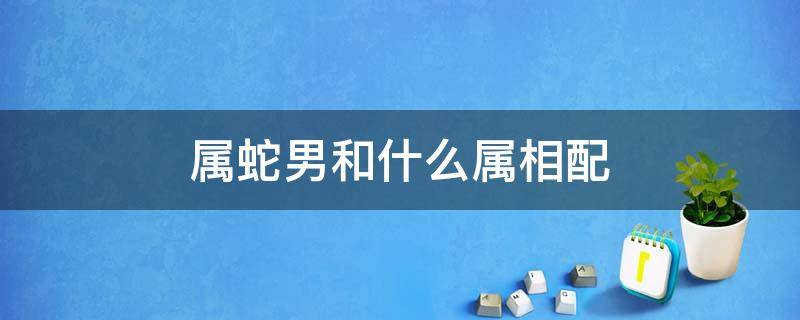 属蛇男和什么属相配 属蛇男和什么属相配婚姻