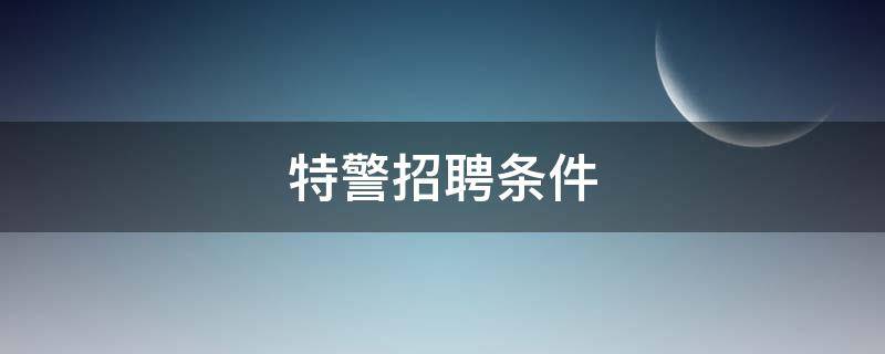 特警招聘条件 特警招聘条件2022