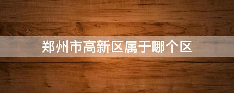 郑州市高新区属于哪个区（郑州市高新区属于哪个区?）
