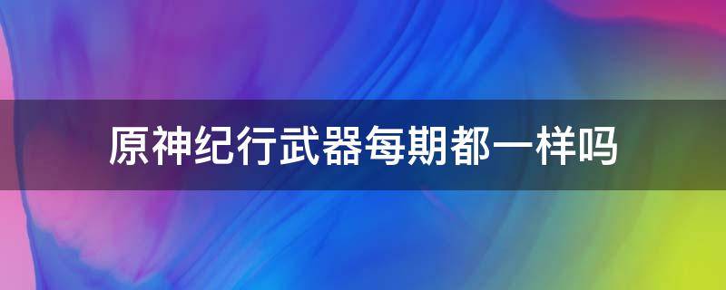 原神纪行武器每期都一样吗 原神纪行武器会持续几期
