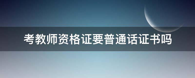 考教师资格证要普通话证书吗（考教师资格证必须要普通话证书吗）