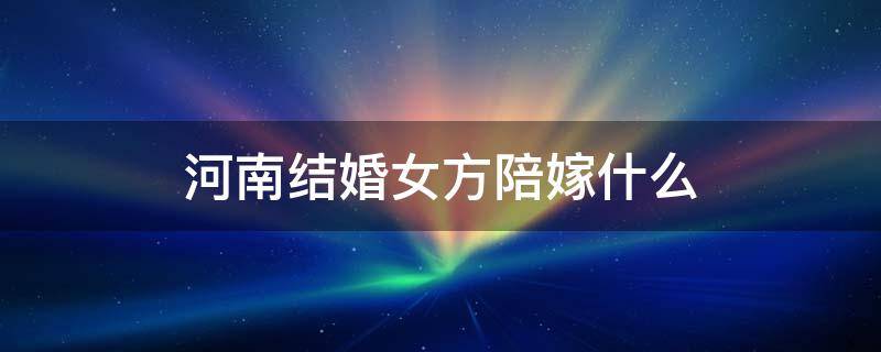 河南结婚女方陪嫁什么（河南结婚女方陪嫁什么东西）