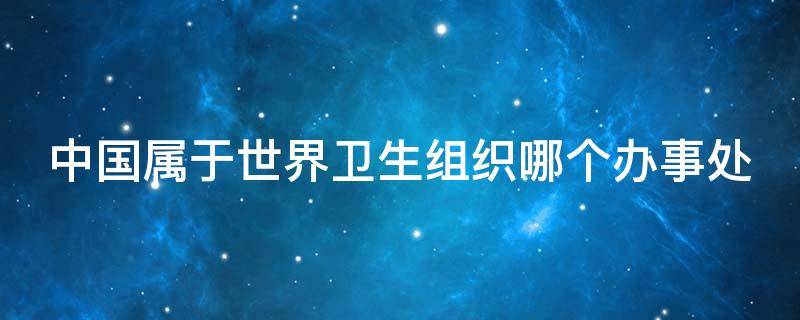中国属于世界卫生组织哪个办事处（中国属于世界卫生组织下设）