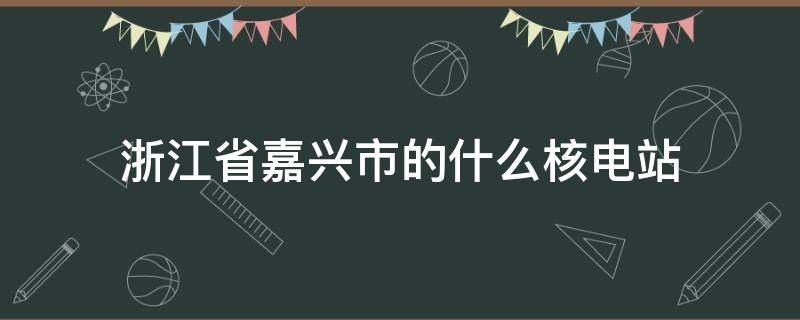 浙江省嘉兴市的什么核电站 位于浙江省嘉兴市的什么核电站