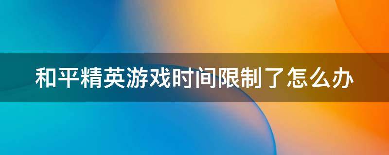 和平精英游戏时间限制了怎么办（和平精英 游戏时间限制）
