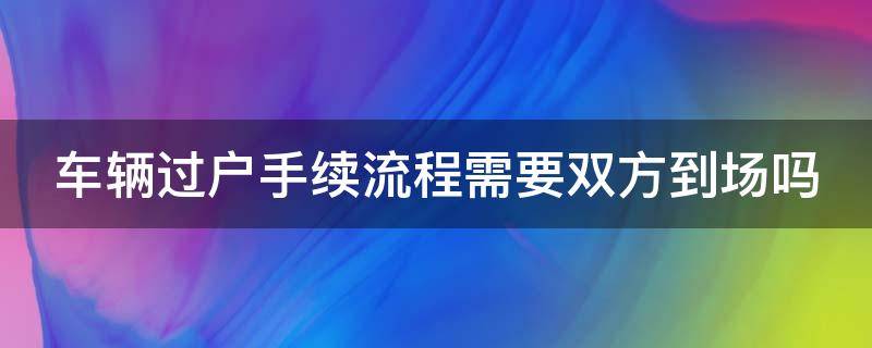 车辆过户手续流程需要双方到场吗（车辆过户需要什么手续 要双方本人到场吗）