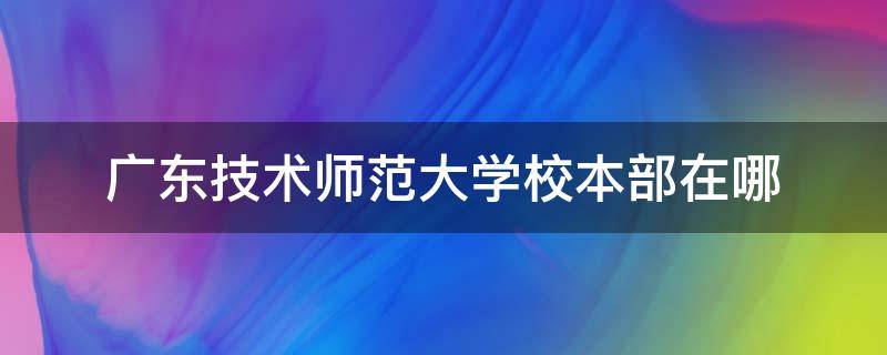 广东技术师范大学校本部在哪（广东技术师范大学校本部在哪个校区）