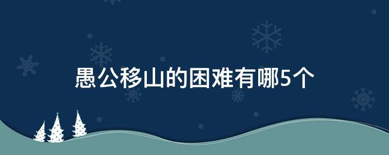 愚公移山的困难有哪5个（愚公移山最大的困难是什么）