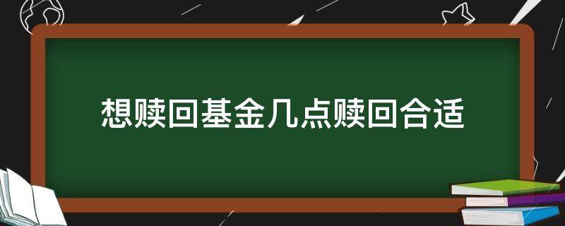 想赎回基金几点赎回合适（基金几点赎回好）