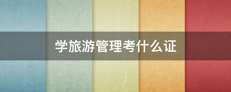 学旅游管理考什么证（旅游管理要考证吗）