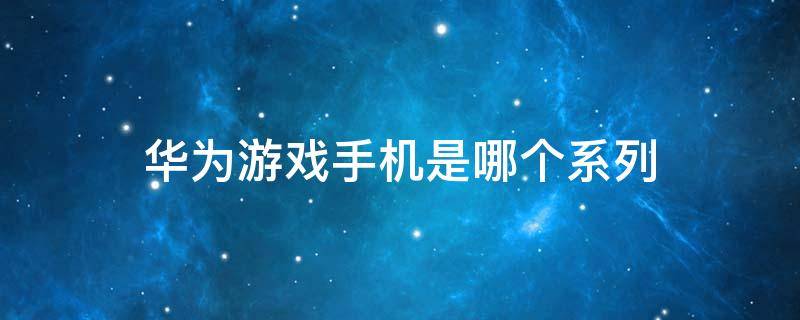 华为游戏手机是哪个系列 华为游戏手机是哪一款